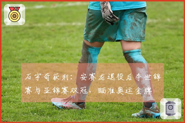 石宇奇获利：安赛龙退役后夺世锦赛与亚锦赛双冠，瞄准奥运金牌