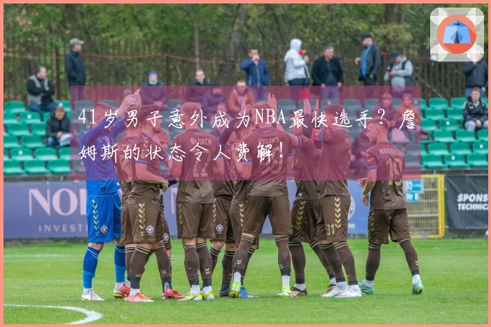 41岁男子意外成为NBA最快选手？詹姆斯的状态令人费解！