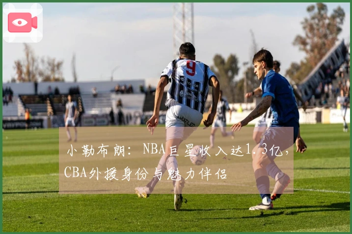 小勒布朗：NBA巨星收入达1.3亿，CBA外援身份与魅力伴侣