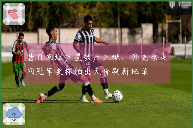 昔日网坛巨星破产入狱，贝克尔美网冠军奖杯拍出天价刷新纪录