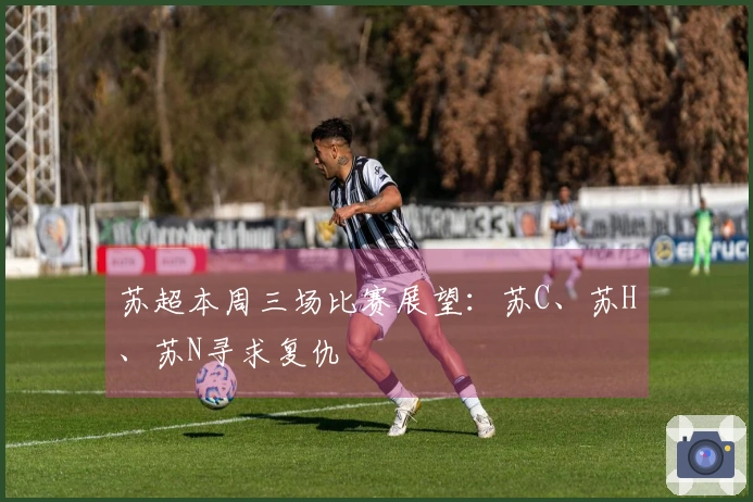 苏超本周三场比赛展望：苏C、苏H、苏N寻求复仇