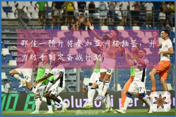 邵佳一预计将参加亚洲杯抽签，并为对手制定备战计划