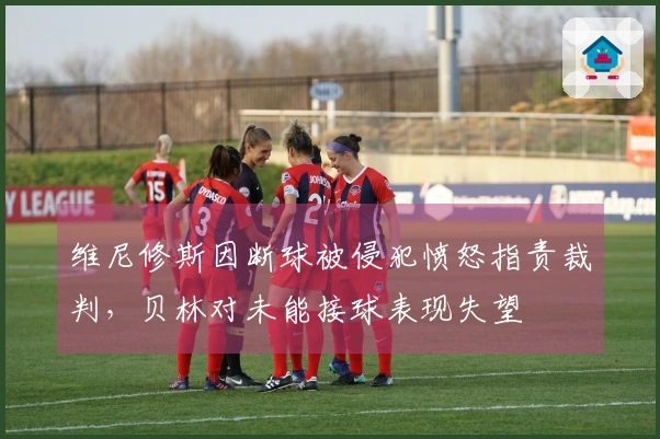 维尼修斯因断球被侵犯愤怒指责裁判，贝林对未能接球表现失望