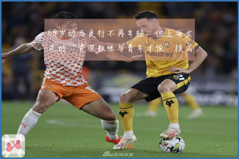 68岁的马良行不再年轻，但上海女足的“资深教练与青年才俊”模式，活力四射！
