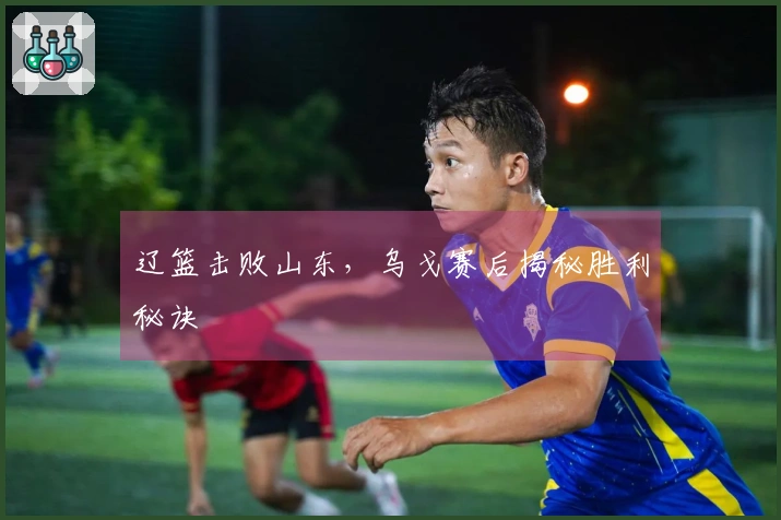 辽篮击败山东，乌戈赛后揭秘胜利秘诀