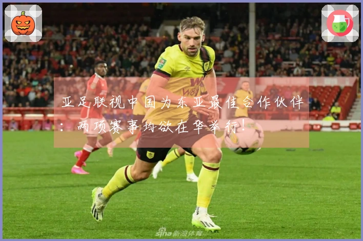 亚足联视中国为东亚最佳合作伙伴：两项赛事均欲在华举行！
