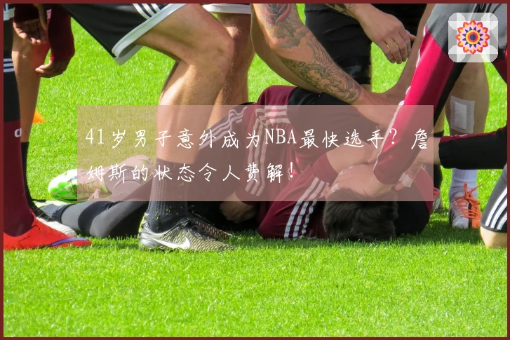 41岁男子意外成为NBA最快选手?詹姆斯的状态令人费解!