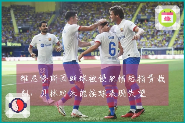 维尼修斯因断球被侵犯愤怒指责裁判，贝林对未能接球表现失望