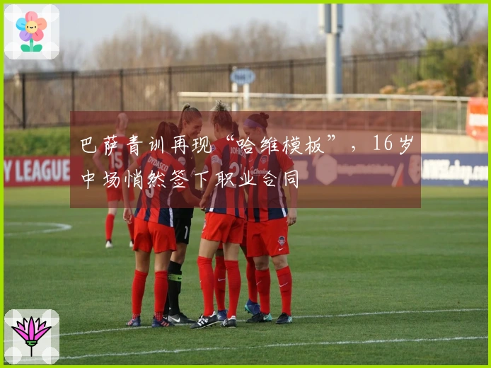 巴萨青训再现“哈维模板”，16岁中场悄然签下职业合同