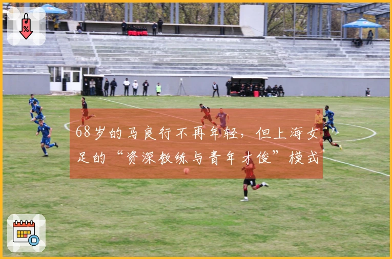 68岁的马良行不再年轻，但上海女足的“资深教练与青年才俊”模式，活力四射！