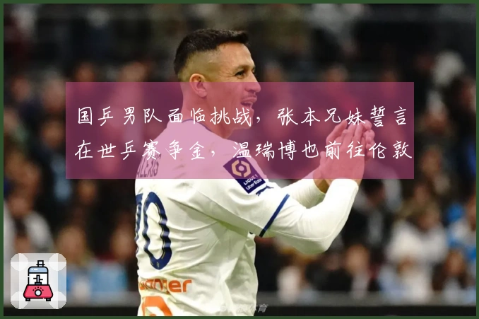 国乒男队面临挑战，张本兄妹誓言在世乒赛争金，温瑞博也前往伦敦