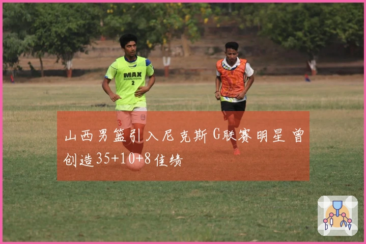 山西男篮引入尼克斯 G联赛明星 曾创造35+10+8佳绩