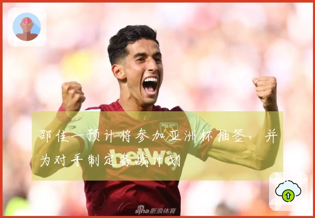 邵佳一预计将参加亚洲杯抽签，并为对手制定备战计划