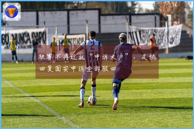 联赛不再迁就“申诉大户”，足协回复国安申诉全部驳回