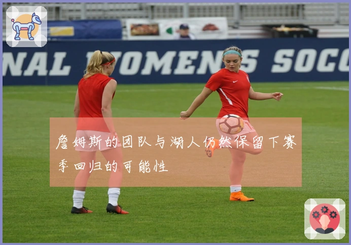 詹姆斯的团队与湖人仍然保留下赛季回归的可能性