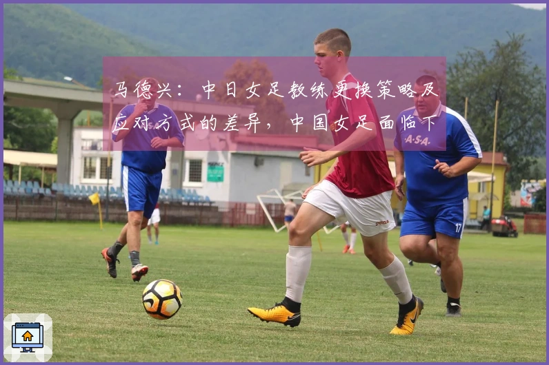 马德兴：中日女足教练更换策略及应对方式的差异，中国女足面临下滑风险