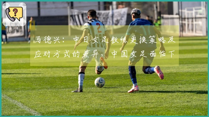 马德兴：中日女足教练更换策略及应对方式的差异，中国女足面临下滑风险