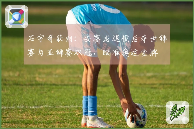 石宇奇获利：安赛龙退役后夺世锦赛与亚锦赛双冠，瞄准奥运金牌